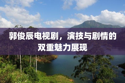 郭俊辰電視劇，演技與劇情的雙重魅力展現