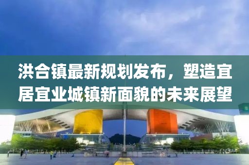 洪合鎮(zhèn)最新規(guī)劃發(fā)布，塑造宜居宜業(yè)城鎮(zhèn)新面貌的未來展望
