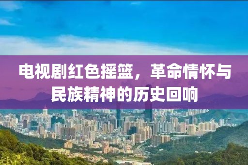 電視劇紅色搖籃，革命情懷與民族精神的歷史回響