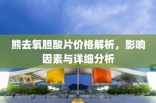 熊去氧膽酸片價格解析，影響因素與詳細分析