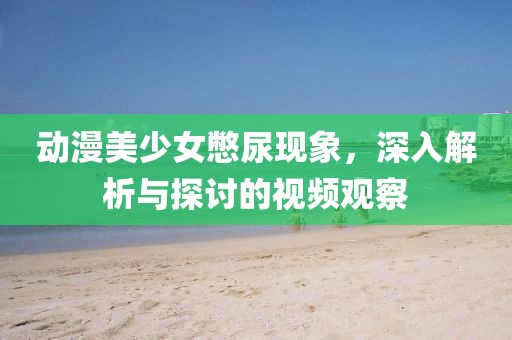 動漫美少女憋尿現(xiàn)象，深入解析與探討的視頻觀察