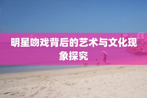 明星吻戲背后的藝術與文化現象探究