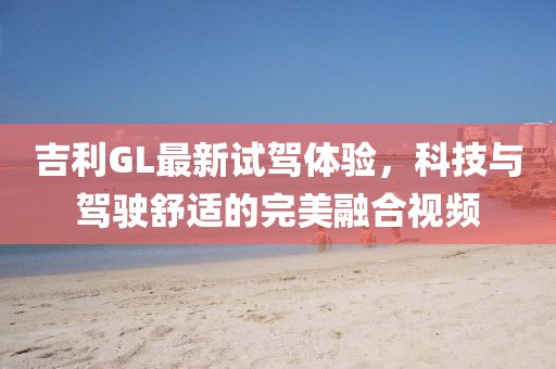 吉利GL最新試駕體驗，科技與駕駛舒適的完美融合視頻