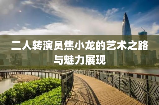 二人轉(zhuǎn)演員焦小龍的藝術(shù)之路與魅力展現(xiàn)