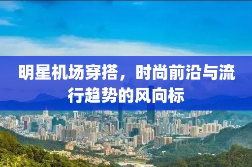 明星機場穿搭，時尚前沿與流行趨勢的風向標