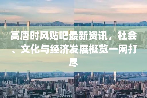 高唐時風(fēng)貼吧最新資訊，社會、文化與經(jīng)濟(jì)發(fā)展概覽一網(wǎng)打盡