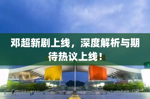 鄧超新劇上線，深度解析與期待熱議上線！