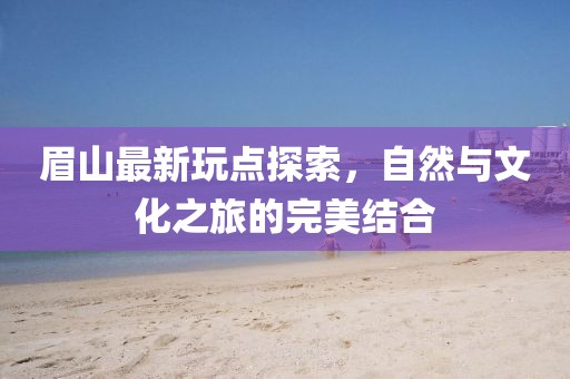 眉山最新玩點探索，自然與文化之旅的完美結合