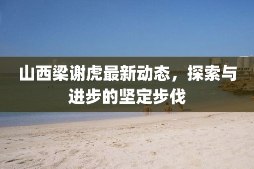 山西梁謝虎最新動態，探索與進步的堅定步伐