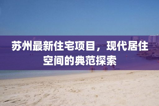 蘇州最新住宅項(xiàng)目，現(xiàn)代居住空間的典范探索
