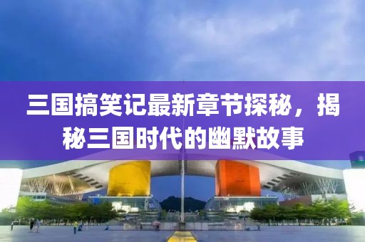 三國搞笑記最新章節探秘，揭秘三國時代的幽默故事