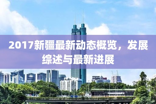 2017新疆最新動態概覽，發展綜述與最新進展