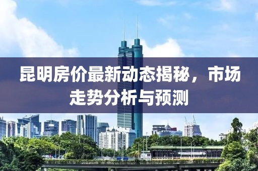 昆明房價最新動態揭秘，市場走勢分析與預測