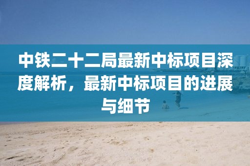 中鐵二十二局最新中標(biāo)項目深度解析，最新中標(biāo)項目的進(jìn)展與細(xì)節(jié)