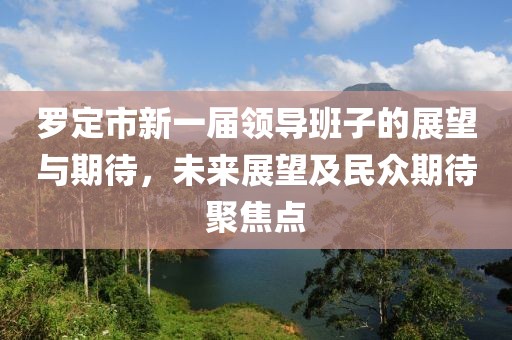 羅定市新一屆領(lǐng)導班子的展望與期待，未來展望及民眾期待聚焦點