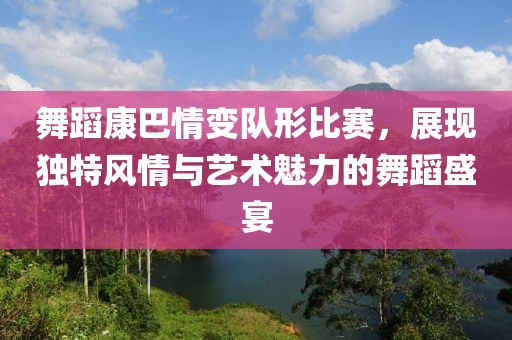 舞蹈康巴情變隊形比賽，展現獨特風情與藝術魅力的舞蹈盛宴