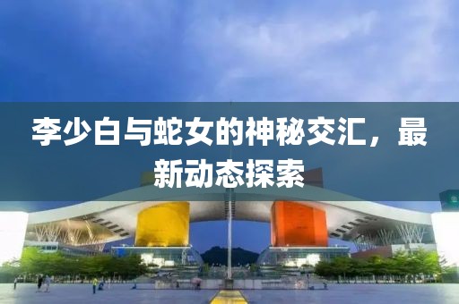李少白與蛇女的神秘交匯，最新動態(tài)探索