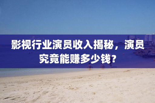 影視行業演員收入揭秘，演員究竟能賺多少錢？