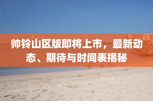 帥鈴山區版即將上市，最新動態、期待與時間表揭秘