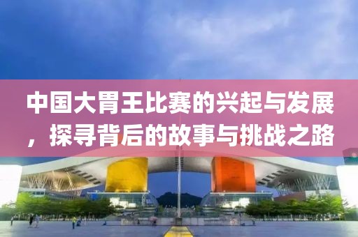 中國大胃王比賽的興起與發展，探尋背后的故事與挑戰之路