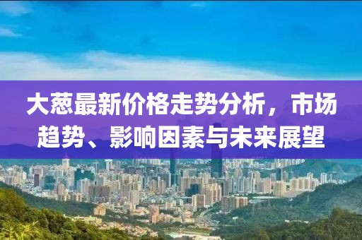 大蔥最新價格走勢分析，市場趨勢、影響因素與未來展望