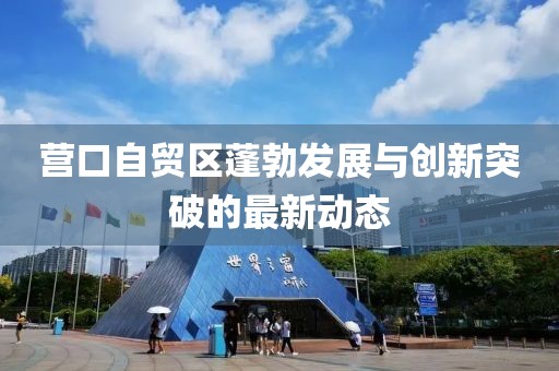 營口自貿區蓬勃發展與創新突破的最新動態