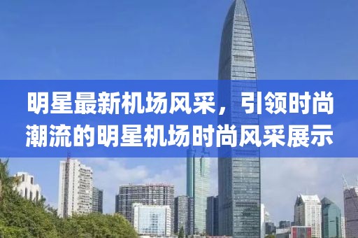 明星最新機場風采，引領時尚潮流的明星機場時尚風采展示