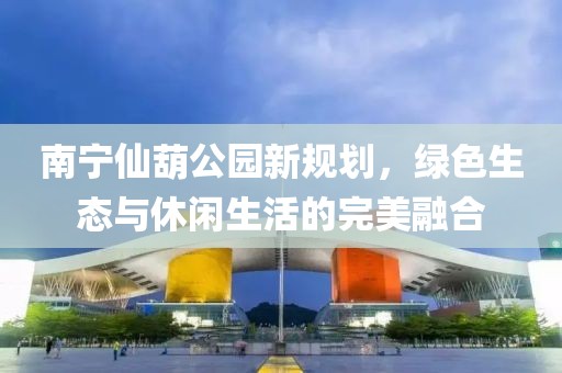南寧仙葫公園新規劃，綠色生態與休閑生活的完美融合
