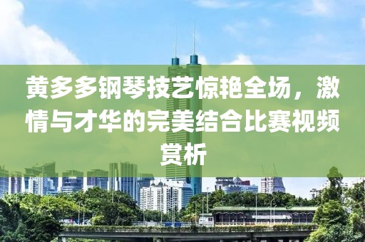 黃多多鋼琴技藝驚艷全場，激情與才華的完美結合比賽視頻賞析
