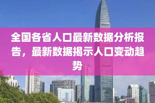 全國各省人口最新數據分析報告，最新數據揭示人口變動趨勢