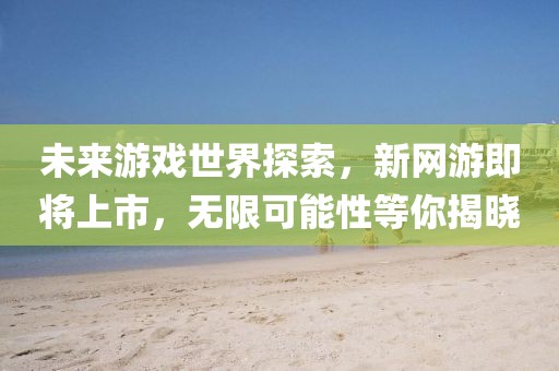 未來(lái)游戲世界探索，新網(wǎng)游即將上市，無(wú)限可能性等你揭曉