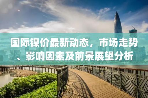 國際鎳價最新動態，市場走勢、影響因素及前景展望分析