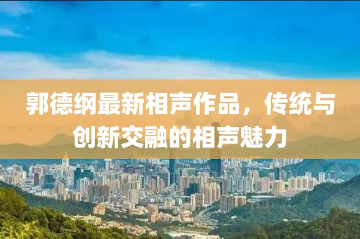 郭德綱最新相聲作品，傳統與創新交融的相聲魅力