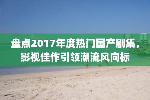 盤點2017年度熱門國產劇集，影視佳作引領潮流風向標