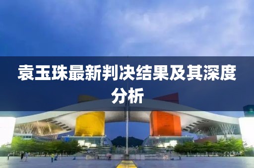 袁玉珠最新判決結果及其深度分析