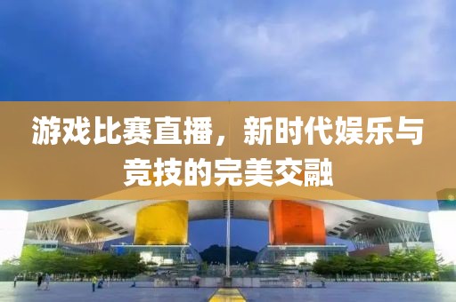游戲比賽直播，新時代娛樂與競技的完美交融
