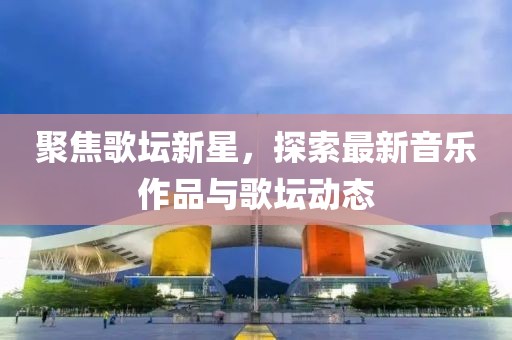 聚焦歌壇新星，探索最新音樂作品與歌壇動態