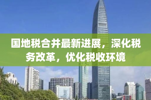 國地稅合并最新進展，深化稅務改革，優化稅收環境