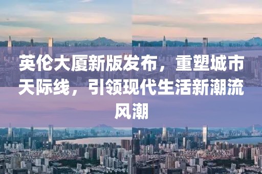 英倫大廈新版發(fā)布，重塑城市天際線，引領(lǐng)現(xiàn)代生活新潮流風(fēng)潮