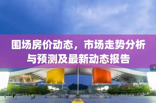 圍場房價動態(tài)，市場走勢分析與預(yù)測及最新動態(tài)報告
