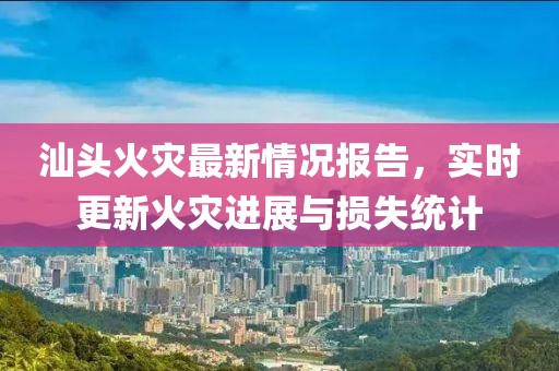 汕頭火災最新情況報告，實時更新火災進展與損失統計