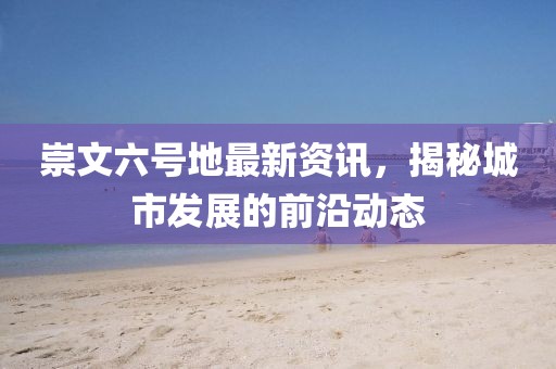 崇文六號地最新資訊，揭秘城市發展的前沿動態