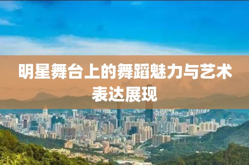 明星舞臺上的舞蹈魅力與藝術表達展現