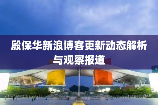 殷保華新浪博客更新動態解析與觀察報道