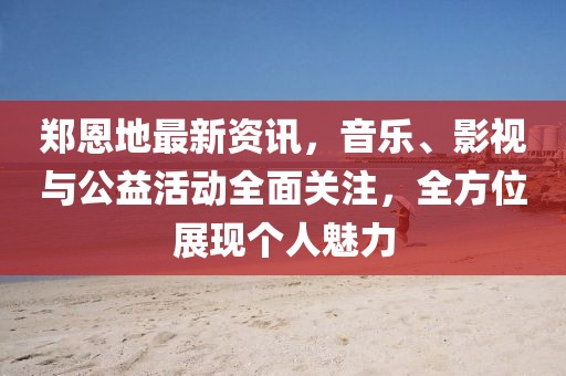 鄭恩地最新資訊，音樂、影視與公益活動全面關注，全方位展現個人魅力