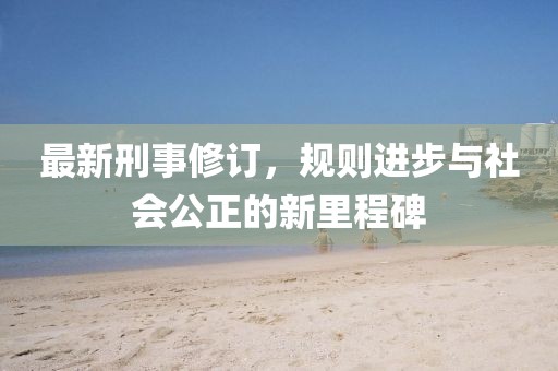 最新刑事修訂，規(guī)則進步與社會公正的新里程碑