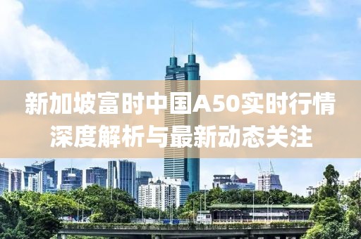 新加坡富時中國A50實時行情深度解析與最新動態關注