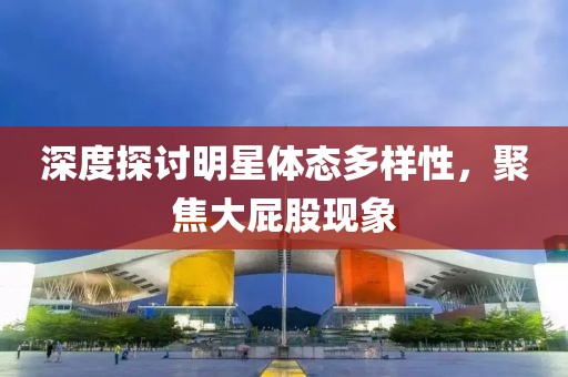 深度探討明星體態多樣性，聚焦大屁股現象