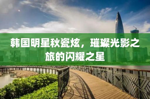 韓國明星秋瓷炫，璀璨光影之旅的閃耀之星