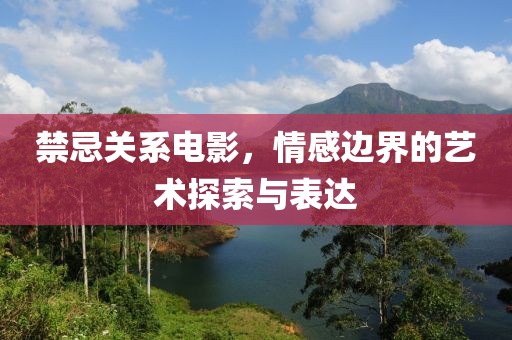 禁忌關系電影，情感邊界的藝術探索與表達